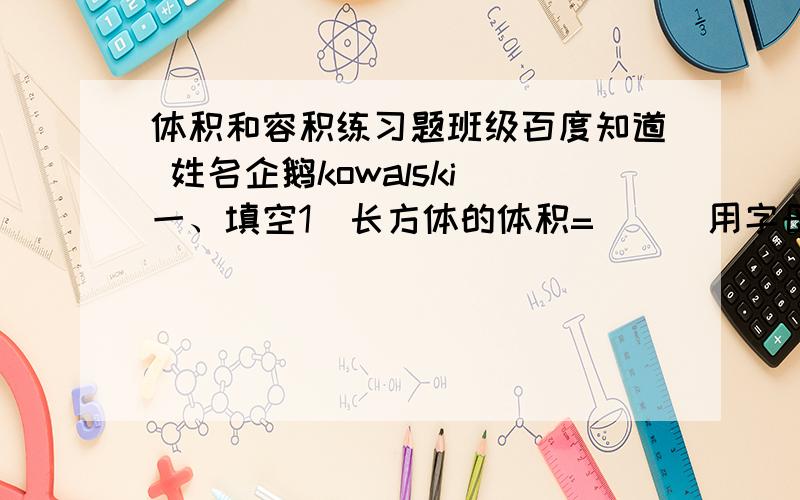 体积和容积练习题班级百度知道 姓名企鹅kowalski 一、填空1．长方体的体积=( ) 用字母公式表示（ ）2．正方体的体积=( ) 用字母公式表示（ ）3．棱长2分米的正方体,一个面的面积是( ),表面积