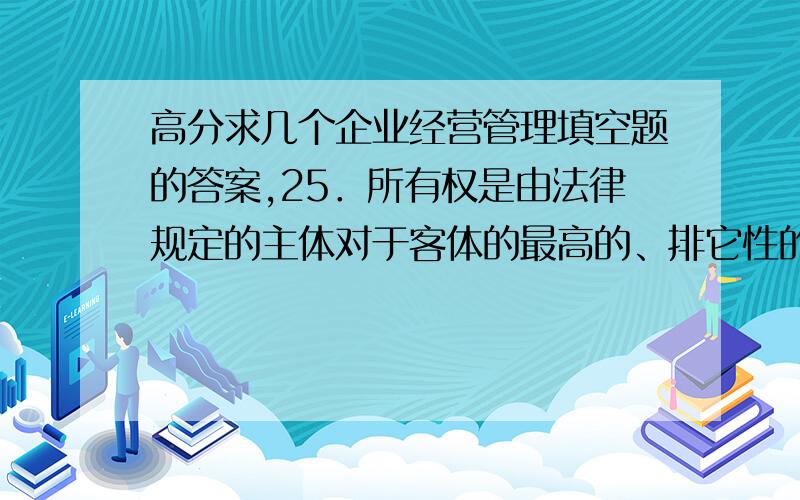 高分求几个企业经营管理填空题的答案,25．所有权是由法律规定的主体对于客体的最高的、排它性的（ ）权.26．开拓国际市场的新产品,还必须符合市场所在国家的有关政策法令和（ ） .27．