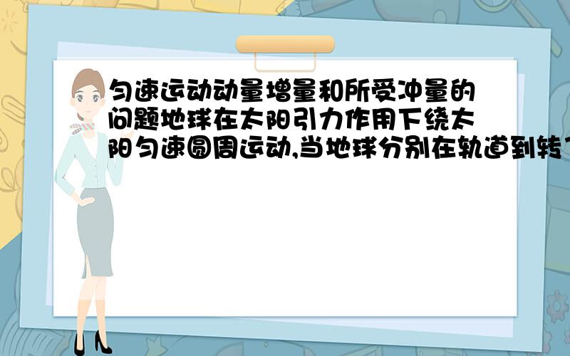 匀速运动动量增量和所受冲量的问题地球在太阳引力作用下绕太阳匀速圆周运动,当地球分别在轨道到转了90度,180度,360度（即经过一年）的情况下,球地球各时期的动量增量和冲量,