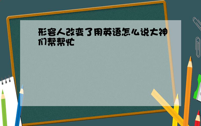 形容人改变了用英语怎么说大神们帮帮忙