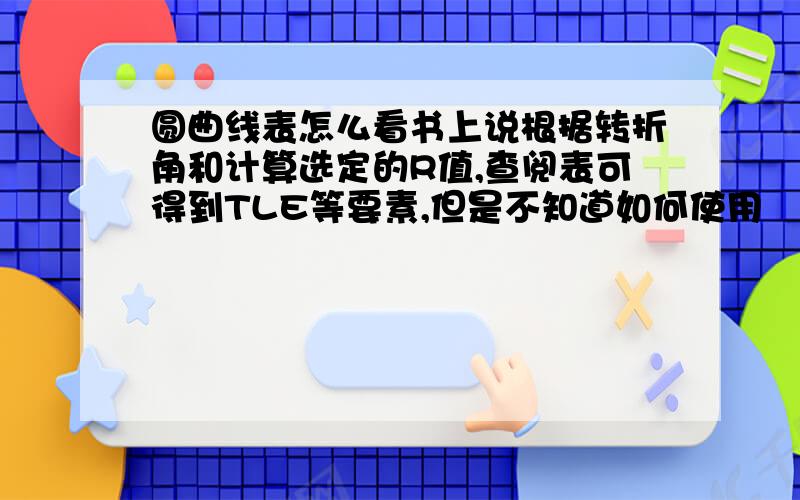 圆曲线表怎么看书上说根据转折角和计算选定的R值,查阅表可得到TLE等要素,但是不知道如何使用