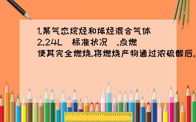 1.某气态烷烃和烯烃混合气体2.24L(标准状况).点燃使其完全燃烧.将燃烧产物通过浓硫酸后,硫酸增重4.05g,再通过足量碱石灰,碱石灰增重6.6g.另取等量混合气体,通入过量溴水中,溴水增重1.05g.(1)