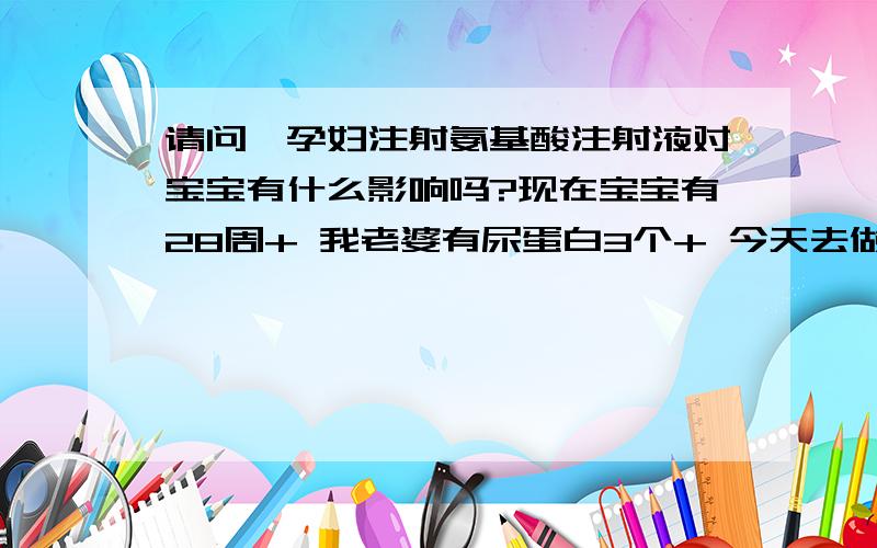 请问,孕妇注射氨基酸注射液对宝宝有什么影响吗?现在宝宝有28周+ 我老婆有尿蛋白3个+ 今天去做了检查显示宝宝小1周+ 蛋白流失很大,医生要求注射 氨基酸注射液一个星期!请问:这样会影响母