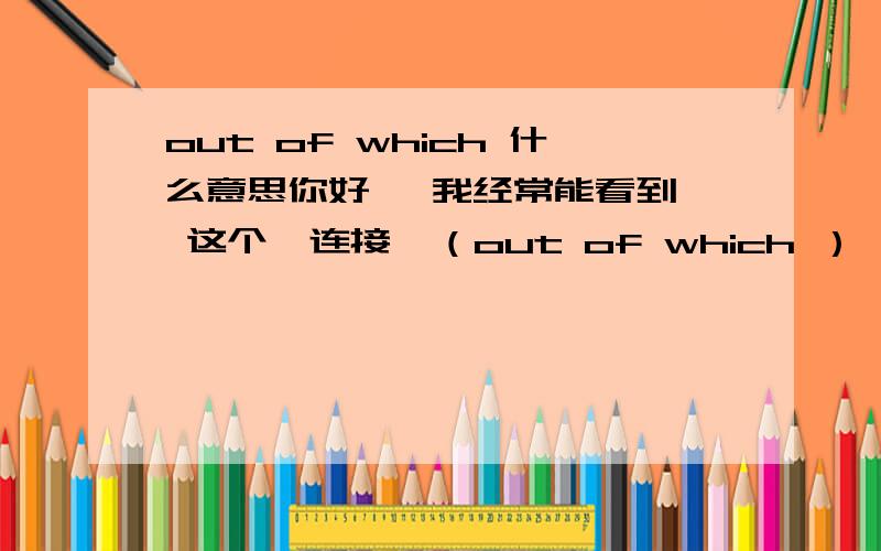 out of which 什么意思你好   我经常能看到 这个  连接  （out of which ）  想请教下具体是什么意思 ? 什么性质 ?   比如 ：the tax is a valuable source of revenue   out of which   fuels used by the poor , such as ...  ..