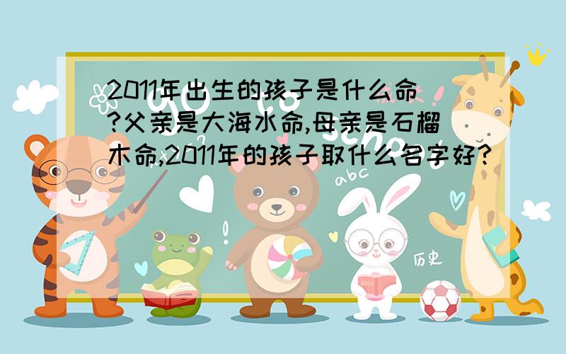 2011年出生的孩子是什么命?父亲是大海水命,母亲是石榴木命,2011年的孩子取什么名字好?