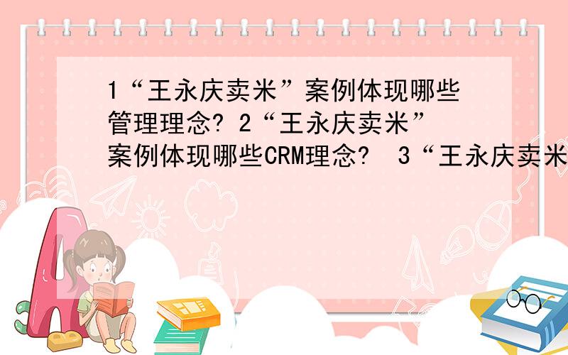 1“王永庆卖米”案例体现哪些管理理念? 2“王永庆卖米”案例体现哪些CRM理念?  3“王永庆卖米”案例,给你哪些创业方面的启示?