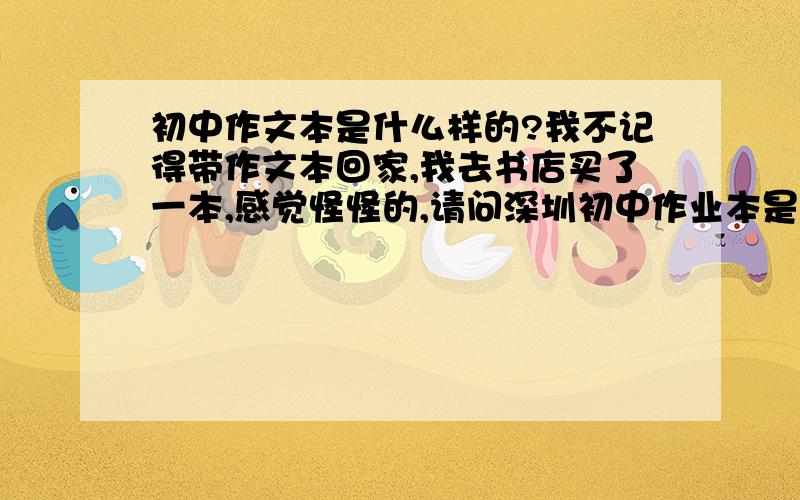 初中作文本是什么样的?我不记得带作文本回家,我去书店买了一本,感觉怪怪的,请问深圳初中作业本是什么样的.颜色,图案!作文本