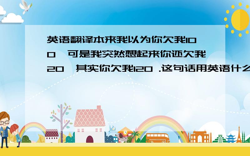 英语翻译本来我以为你欠我100,可是我突然想起来你还欠我20,其实你欠我120 .这句话用英语什么语法比较合适?我想重点突出那个我本来以为但是结果不是我以为结果的语气.