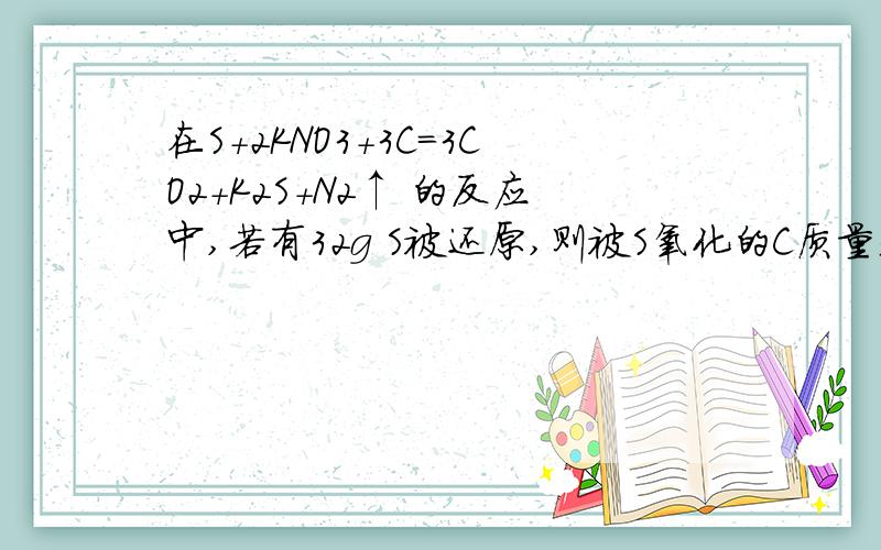 在S+2KNO3+3C=3CO2+K2S+N2↑ 的反应中,若有32g S被还原,则被S氧化的C质量是（ ）这个还没学过怎么算.求详解.或者说我需要原理，因为还没学过 不明白一种物质如何氧化另外一种物质