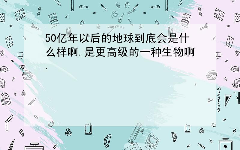 50亿年以后的地球到底会是什么样啊.是更高级的一种生物啊.