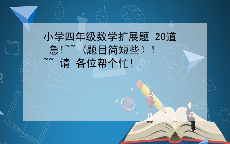 小学四年级数学扩展题 20道 急!~~ (题目简短些）!~~ 请 各位帮个忙!