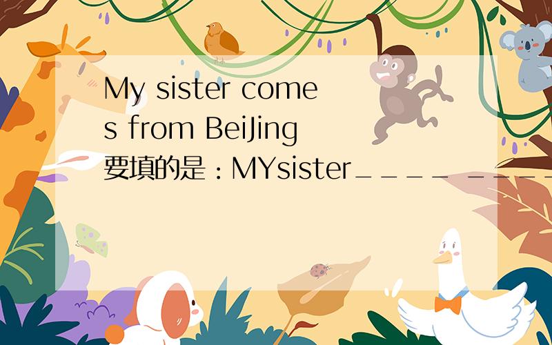 My sister comes from BeiJing要填的是：MYsister____ ____ BeiJing 改同义词