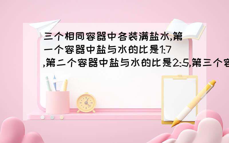 三个相同容器中各装满盐水,第一个容器中盐与水的比是1:7,第二个容器中盐与水的比是2:5,第三个容器中盐与水的比是1:3,把这三个容器的盐水都倒入另一个大容器中,问混合溶液中盐与水的比