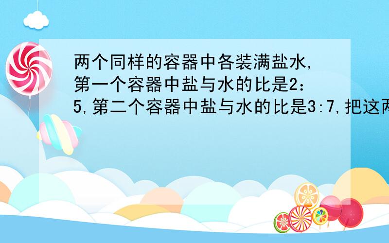 两个同样的容器中各装满盐水,第一个容器中盐与水的比是2：5,第二个容器中盐与水的比是3:7,把这两个容器中的盐水倒入一个更大的容器中,混合盐水中的盐与水的比是多少?