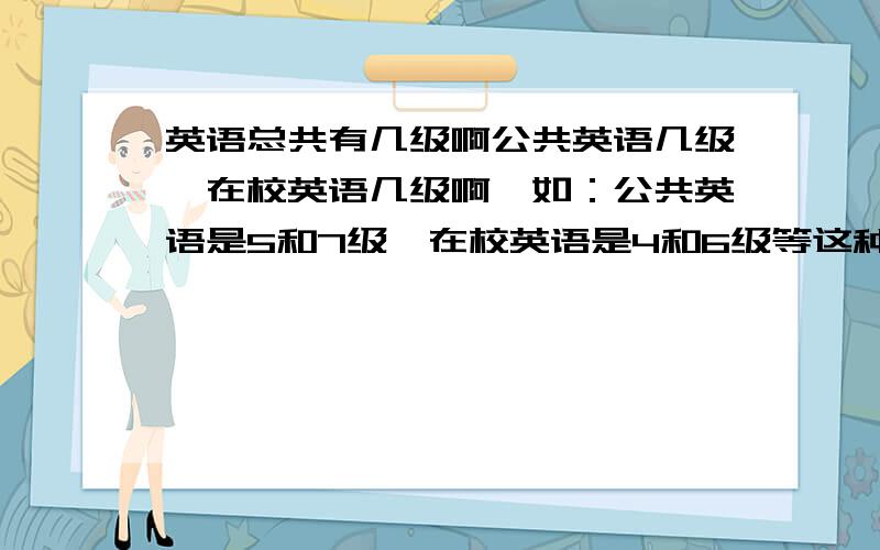 英语总共有几级啊公共英语几级,在校英语几级啊,如：公共英语是5和7级,在校英语是4和6级等这种,请写明