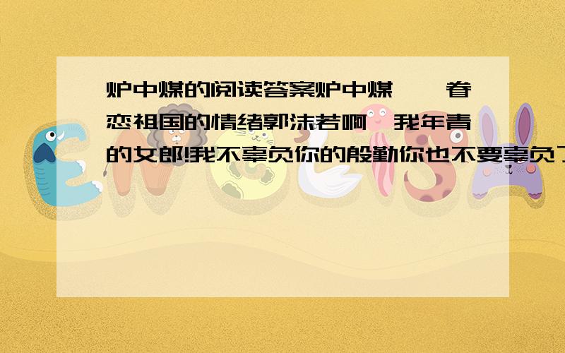 炉中煤的阅读答案炉中煤——眷恋祖国的情绪郭沫若啊,我年青的女郎!我不辜负你的殷勤你也不要辜负了我的思量.我为我心爱的人儿燃到了这般模样!我年青的女郎!你该知道了我的前身?你该