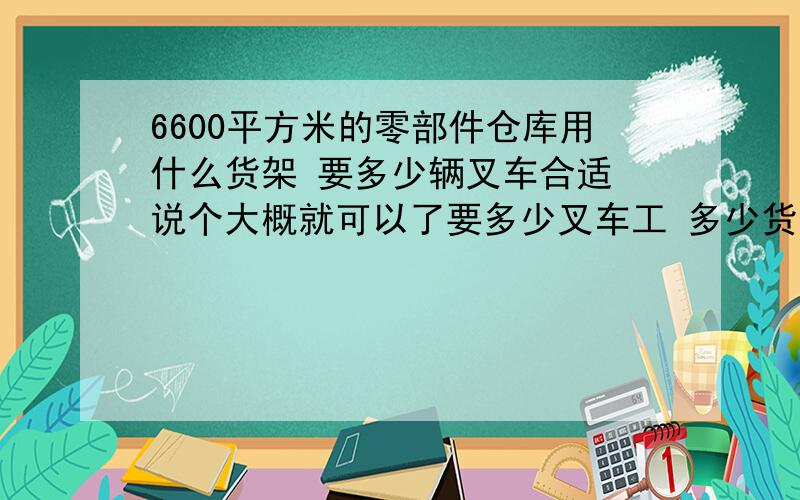 6600平方米的零部件仓库用什么货架 要多少辆叉车合适 说个大概就可以了要多少叉车工 多少货架