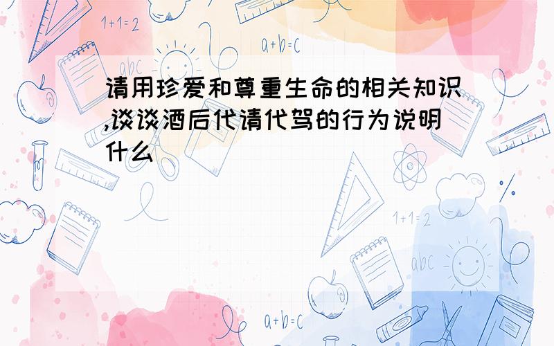 请用珍爱和尊重生命的相关知识,谈谈酒后代请代驾的行为说明什么