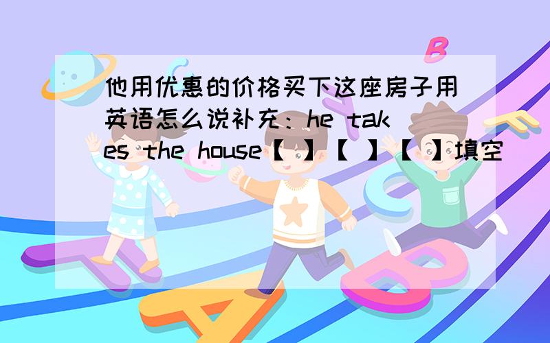 他用优惠的价格买下这座房子用英语怎么说补充：he takes the house【 】【 】【 】填空