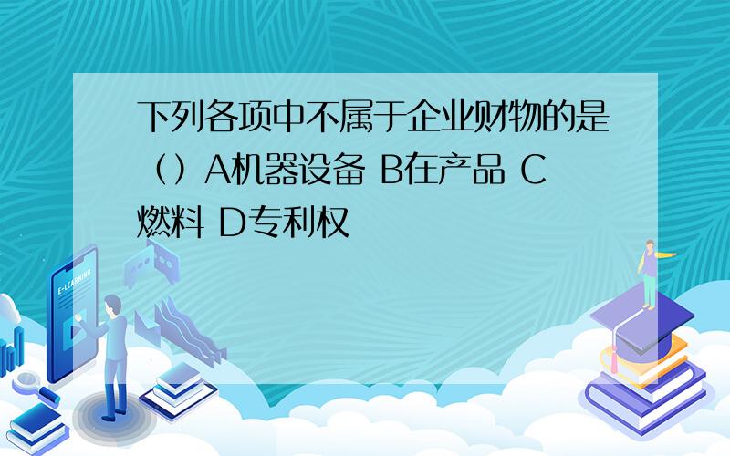 下列各项中不属于企业财物的是（）A机器设备 B在产品 C燃料 D专利权