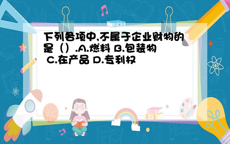 下列各项中,不属于企业财物的是（）.A.燃料 B.包装物 C.在产品 D.专利权