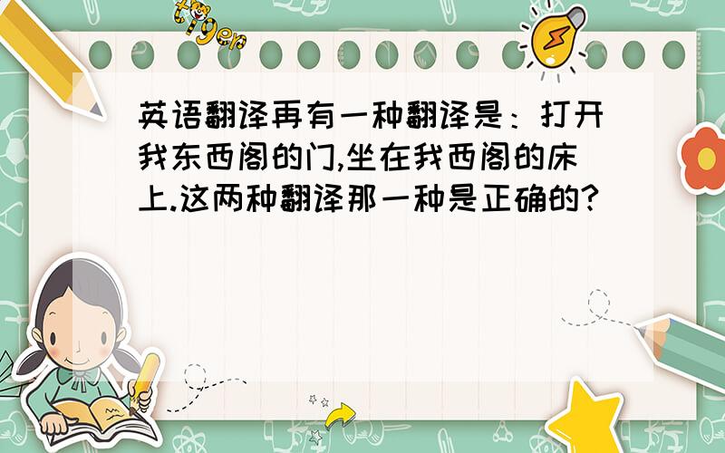 英语翻译再有一种翻译是：打开我东西阁的门,坐在我西阁的床上.这两种翻译那一种是正确的?