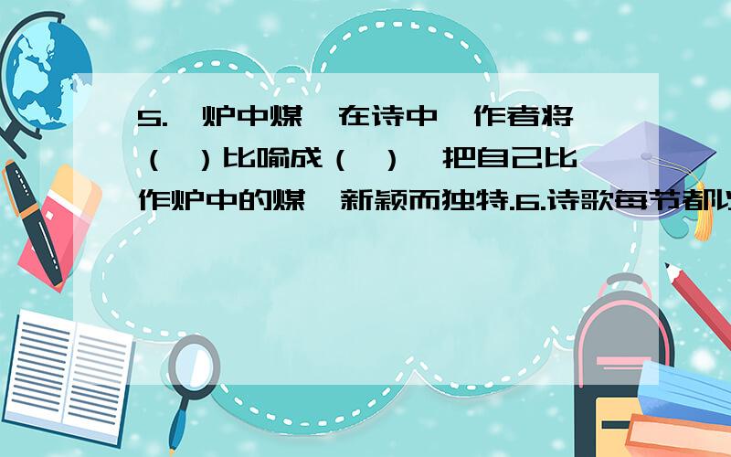 5.《炉中煤》在诗中,作者将（ ）比喻成（ ）,把自己比作炉中的煤,新颖而独特.6.诗歌每节都以“啊,我年青的女郎!”一句开头,在表达上有什么作用?7.诗人以“炉中煤”为标题,有什么用意?