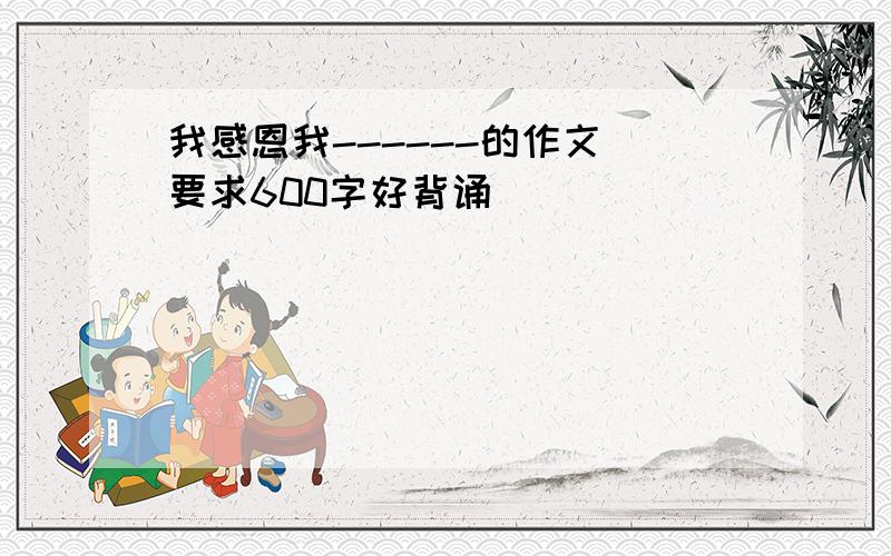 我感恩我------的作文 要求600字好背诵