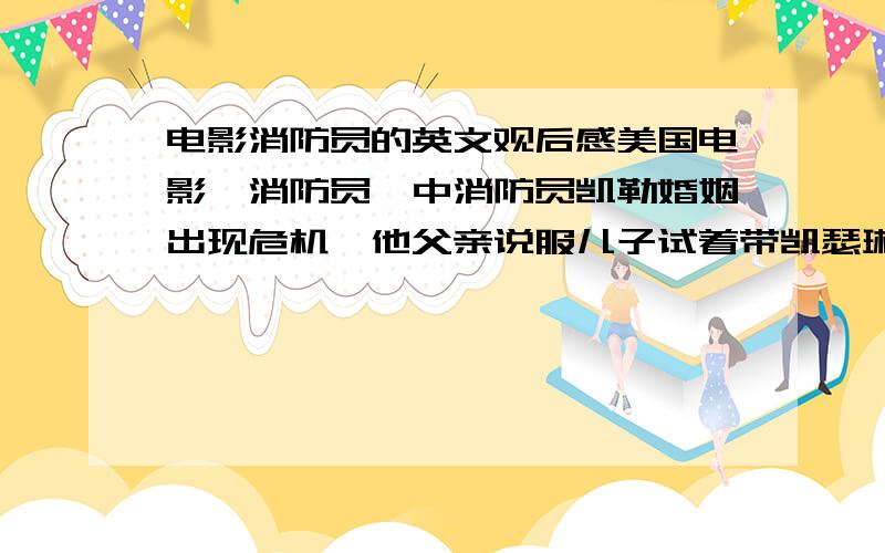 电影消防员的英文观后感美国电影《消防员》中消防员凯勒婚姻出现危机,他父亲说服儿子试着带凯瑟琳去参加一个以一本书为基础的名为“挑战爱情”的长达四十天的试验之旅.凯勒在阅读