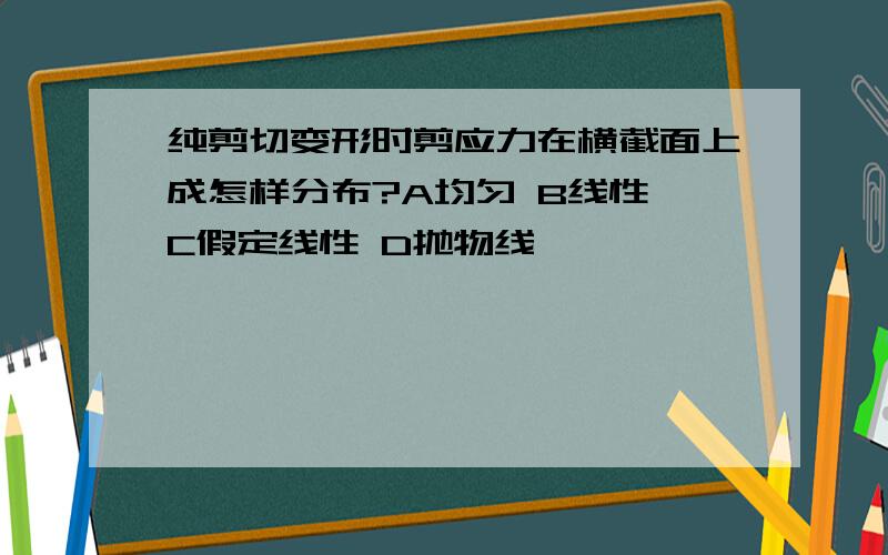 纯剪切变形时剪应力在横截面上成怎样分布?A均匀 B线性 C假定线性 D抛物线