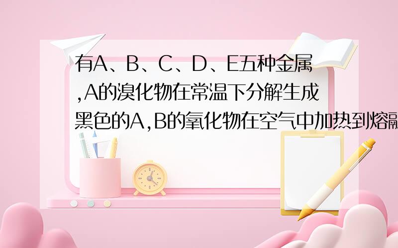 有A、B、C、D、E五种金属,A的溴化物在常温下分解生成黑色的A,B的氧化物在空气中加热到熔融时不分解,B和C用导线相连,在稀硫酸溶液中组成原电池时,C上有气体产生,D放入C的硫酸盐溶液中得到