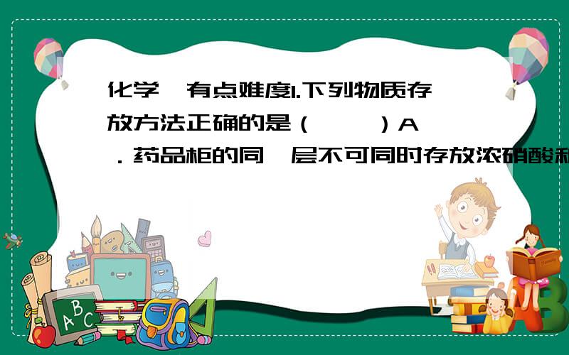 化学,有点难度1.下列物质存放方法正确的是（    ）A．药品柜的同一层不可同时存放浓硝酸和浓氨水  B．少量的钠保存在无水乙醇中C．少量白磷保存在二硫化碳中       D．硅酸钠溶液保存在