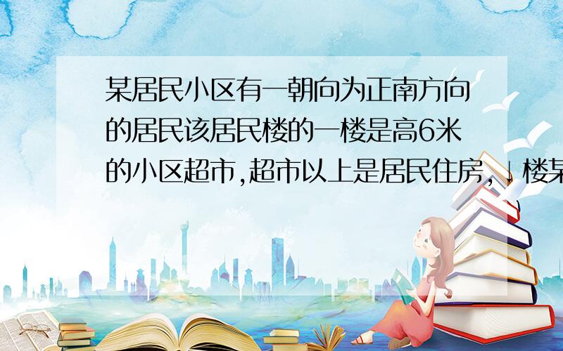 某居民小区有一朝向为正南方向的居民该居民楼的一楼是高6米的小区超市,超市以上是居民住房,↓楼某居民小区有一朝向为正南方向的居民楼（如图）,该居民楼的一楼是高6米的小区超市,超