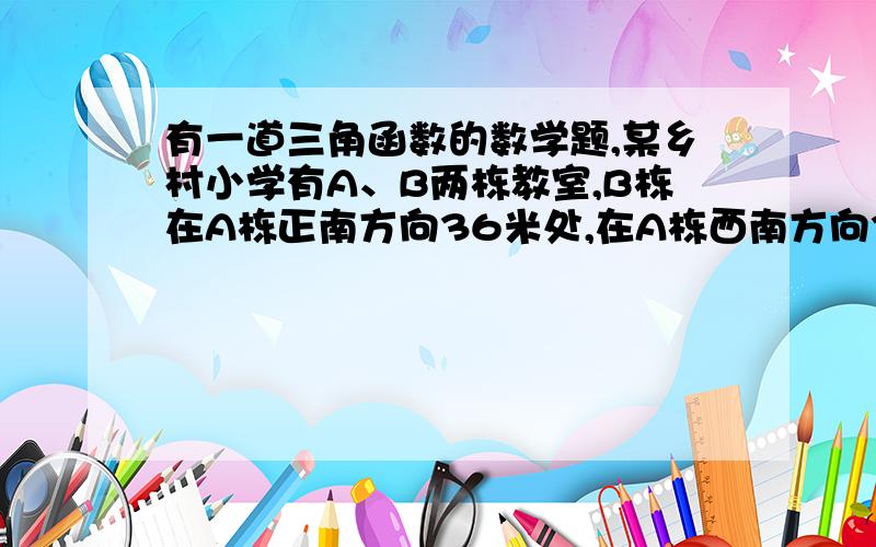 有一道三角函数的数学题,某乡村小学有A、B两栋教室,B栋在A栋正南方向36米处,在A栋西南方向3某乡村小学有A、B两栋教室，B栋在A栋正南方向36米处，在A栋西南方向300根号2米的C处有一辆拖拉