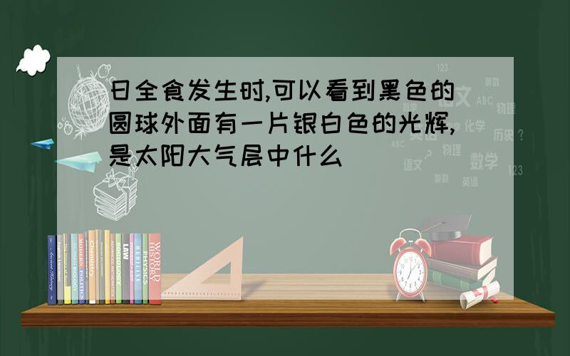 日全食发生时,可以看到黑色的圆球外面有一片银白色的光辉,是太阳大气层中什么