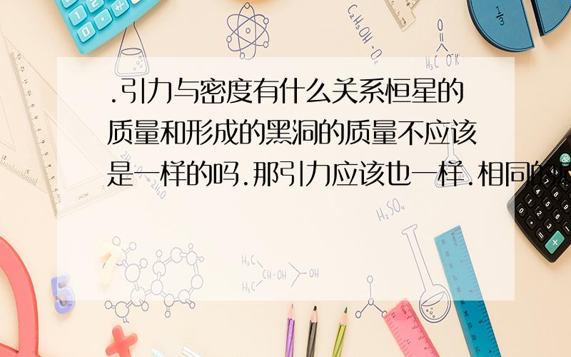 .引力与密度有什么关系恒星的质量和形成的黑洞的质量不应该是一样的吗.那引力应该也一样.相同的质量.只是黑洞的体积更小.是否黑洞的引力会更大.如果是.那同质量是不是密度越大引力越