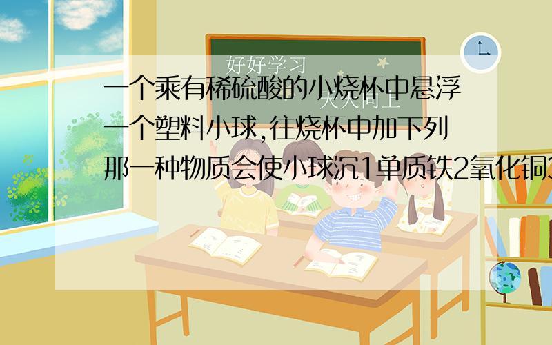 一个乘有稀硫酸的小烧杯中悬浮一个塑料小球,往烧杯中加下列那一种物质会使小球沉1单质铁2氧化铜3氯化银4氢氧化钡