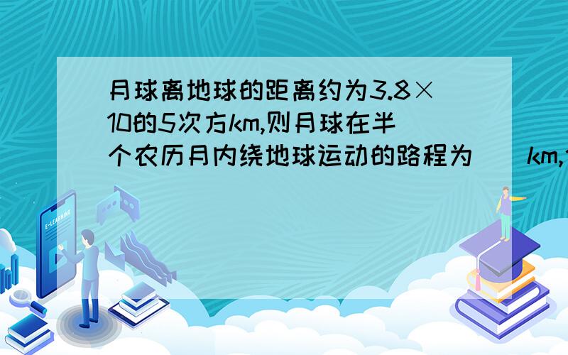 月球离地球的距离约为3.8×10的5次方km,则月球在半个农历月内绕地球运动的路程为（）km,位移大小为 （）km.地球赤道上一点在6h内绕地轴运动的路程为（）km,位移为（）km.地球半径为6400km