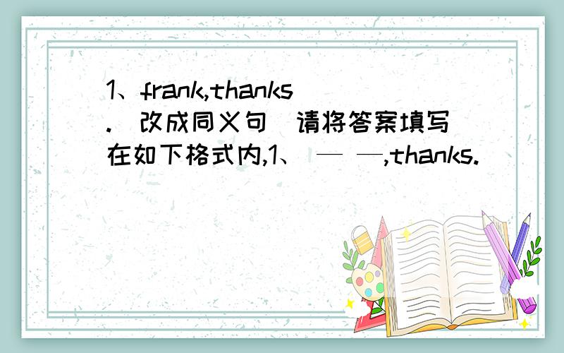 1、frank,thanks.(改成同义句)请将答案填写在如下格式内,1、 — —,thanks.