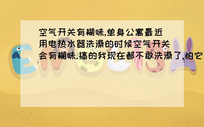 空气开关有糊味,单身公寓最近用电热水器洗澡的时候空气开关会有糊味.搞的我现在都不敢洗澡了.怕它会炸!要怎么办呢?继续洗会有危险吗?还是重新换新的就好了?刚开始换新的时候没有感觉