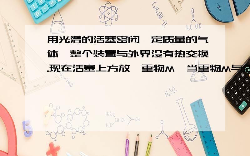 用光滑的活塞密闭一定质量的气体,整个装置与外界没有热交换.现在活塞上方放一重物M,当重物M与活塞接触后,气体的内能将变大变小不变先变小再变大