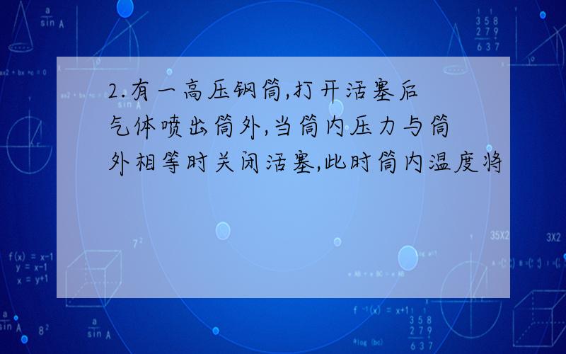 2.有一高压钢筒,打开活塞后气体喷出筒外,当筒内压力与筒外相等时关闭活塞,此时筒内温度将