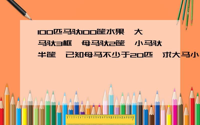 100匹马驮100筐水果,大马驮3框,母马驮2筐,小马驮半筐,已知母马不少于20匹,求大马小马母马各几匹?