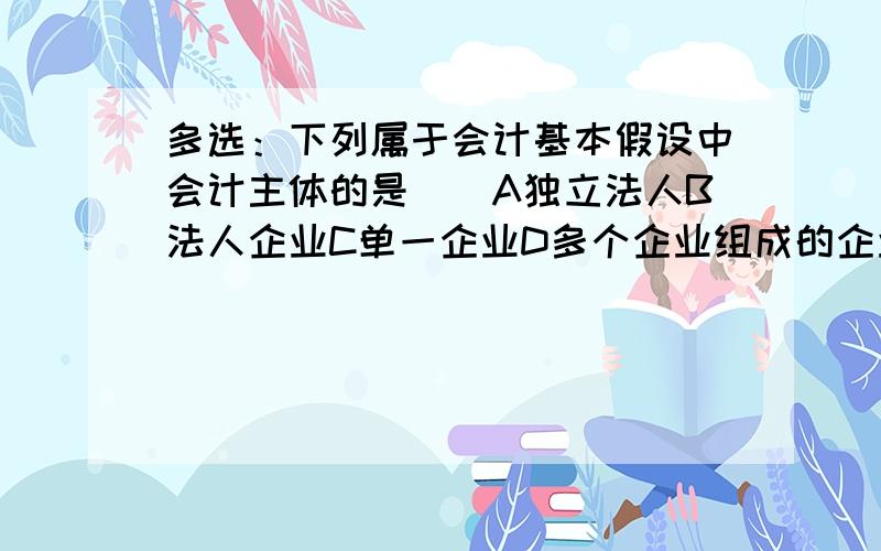 多选：下列属于会计基本假设中会计主体的是（）A独立法人B法人企业C单一企业D多个企业组成的企业集团