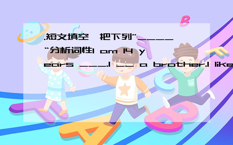 .短文填空,把下列”____“分析词性I am 14 years ___.I __ a brother.I like ___ to the movies with my friends and playing sports.My __ subject in school is P.E.___ I don not like math.Can you write ___ me soon?