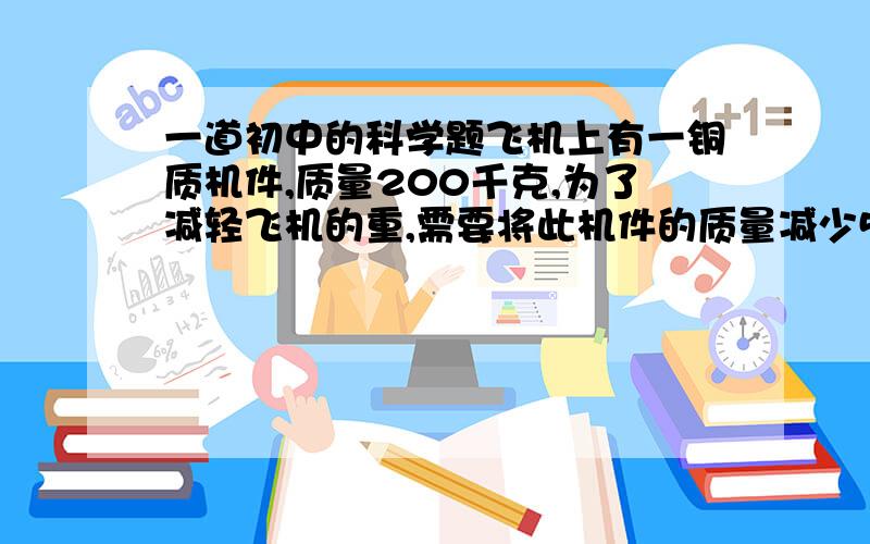 一道初中的科学题飞机上有一铜质机件,质量200千克,为了减轻飞机的重,需要将此机件的质量减少51kg,为此选用铝质零件代替计件中的部分钢质零件.已知钢的密度为7800kg/m³,铝的密度为2700kg/