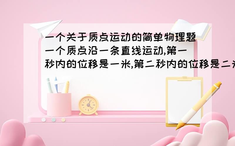 一个关于质点运动的简单物理题一个质点沿一条直线运动,第一秒内的位移是一米,第二秒内的位移是二米,第三秒内的位移是三米,第四秒内的位移是四米,则  质点第一秒末的速度是多少?   像