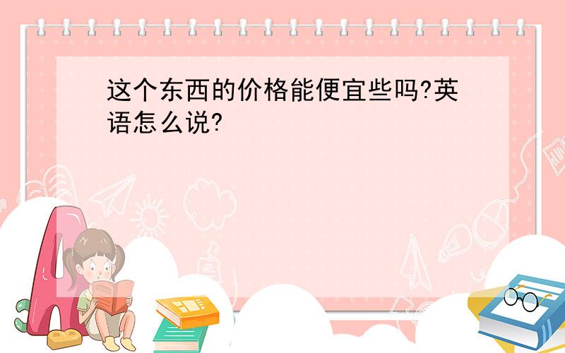 这个东西的价格能便宜些吗?英语怎么说?