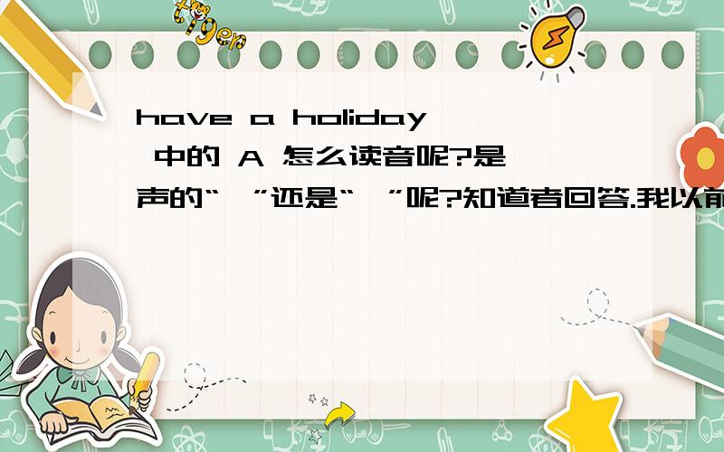 have a holiday 中的 A 怎么读音呢?是一声的“呃”还是“诶”呢?知道者回答.我以前就学的呃音,有人说不对.刚和一个同学通话，他说是英式就强读，看来都可以，不用在纠正吧。