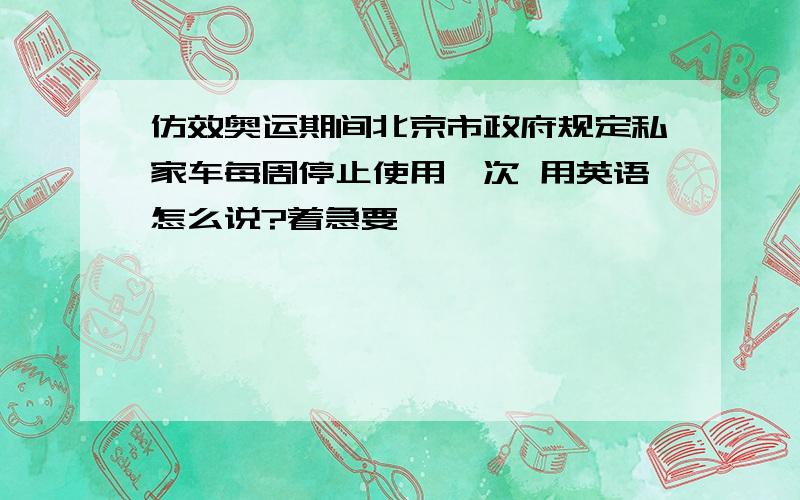 仿效奥运期间北京市政府规定私家车每周停止使用一次 用英语怎么说?着急要,